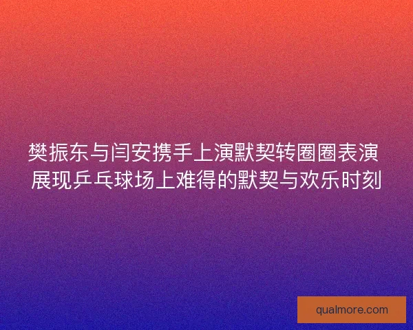 樊振东与闫安携手上演默契转圈圈表演 展现乒乓球场上难得的默契与欢乐时刻