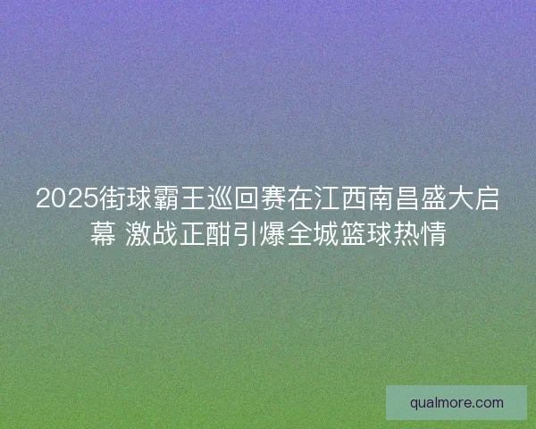 2025街球霸王巡回赛在江西南昌盛大启幕 激战正酣引爆全城篮球热情