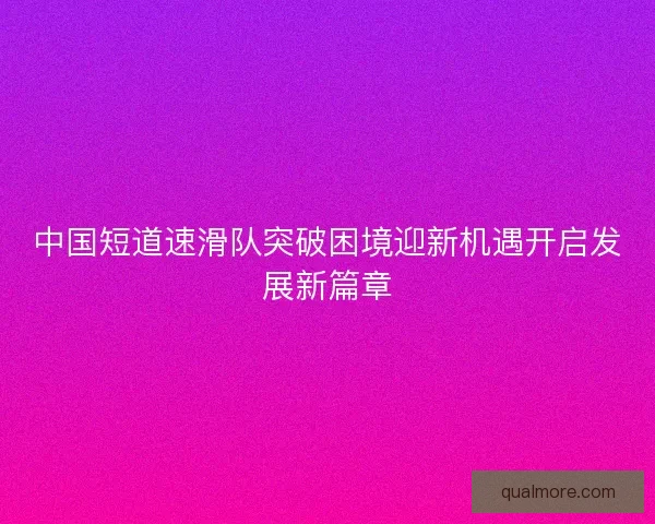 中国短道速滑队突破困境迎新机遇开启发展新篇章 中国短道速滑队突破困境迎新机遇开启发展新篇章