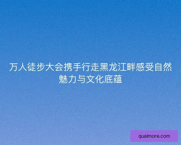万人徒步大会携手行走黑龙江畔感受自然魅力与文化底蕴 万人徒步大会携手行走黑龙江畔感受自然魅力与文化底蕴