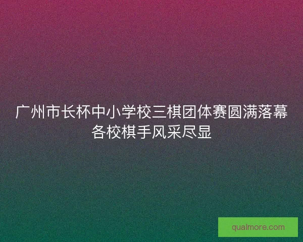 广州市长杯中小学校三棋团体赛圆满落幕各校棋手风采尽显