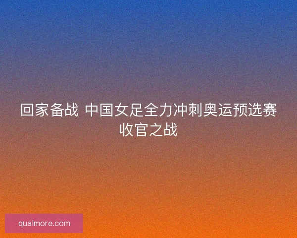 回家备战 中国女足全力冲刺奥运预选赛收官之战 回家备战 中国女足全力冲刺奥运预选赛收官之战
