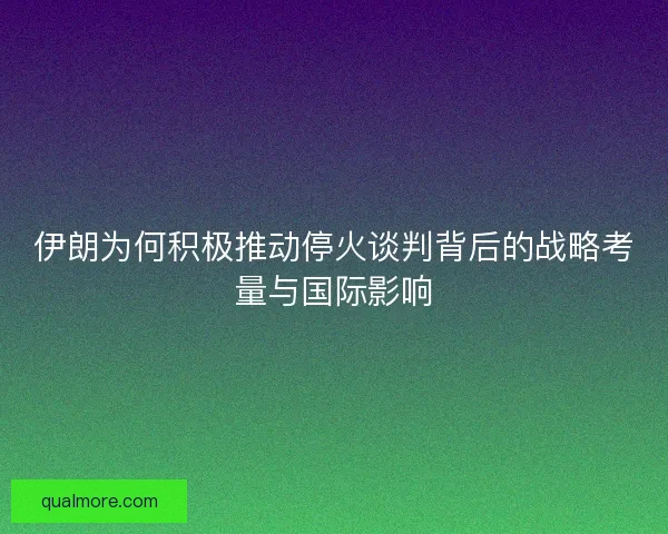 伊朗为何积极推动停火谈判背后的战略考量与国际影响
