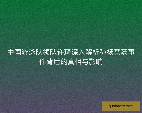 中国游泳队领队许琦深入解析孙杨禁药事件背后的真相与影响 中国游泳队领队许琦深入解析孙杨禁药事件背后的真相与影响