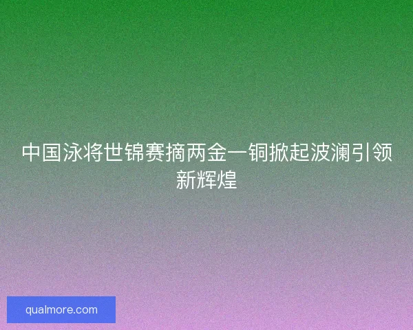 中国泳将世锦赛摘两金一铜掀起波澜引领新辉煌 中国泳将世锦赛摘两金一铜掀起波澜引领新辉煌